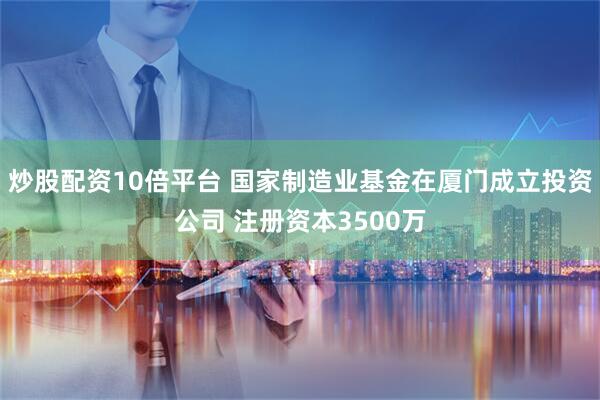 炒股配资10倍平台 国家制造业基金在厦门成立投资公司 注册资本3500万