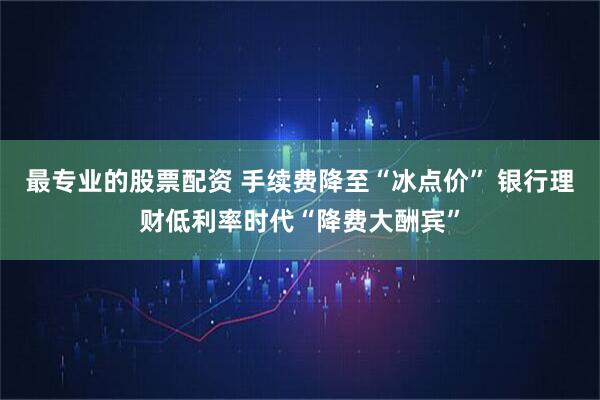 最专业的股票配资 手续费降至“冰点价” 银行理财低利率时代“降费大酬宾”