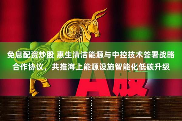 免息配资炒股 惠生清洁能源与中控技术签署战略合作协议，共推海上能源设施智能化低碳升级