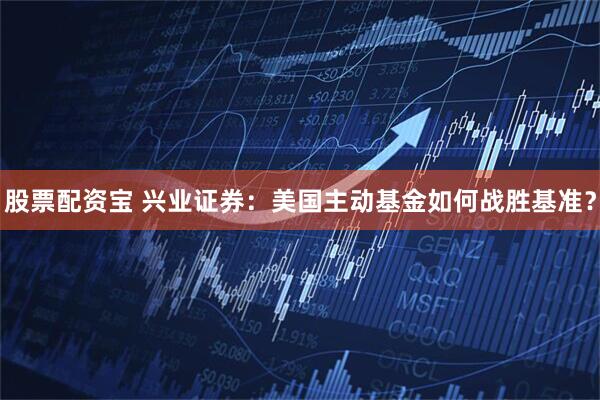 股票配资宝 兴业证券：美国主动基金如何战胜基准？
