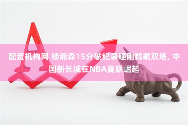 配资机构网 杨瀚森15分破纪录硬刚鹈鹕双塔, 中国新长城在NBA夏联崛起