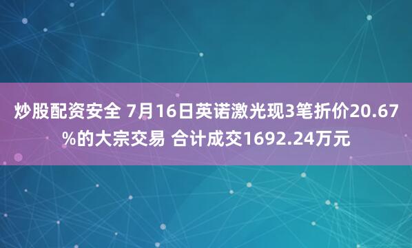 炒股配资安全 7月16日英诺激光现3笔折价20.67%的大宗交易 合计成交1692.24万元