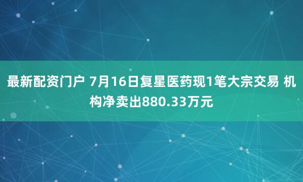 最新配资门户 7月16日复星医药现1笔大宗交易 机构净卖出880.33万元