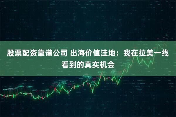 股票配资靠谱公司 出海价值洼地：我在拉美一线看到的真实机会