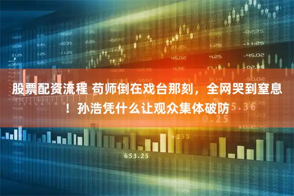 股票配资流程 苟师倒在戏台那刻，全网哭到窒息！孙浩凭什么让观众集体破防