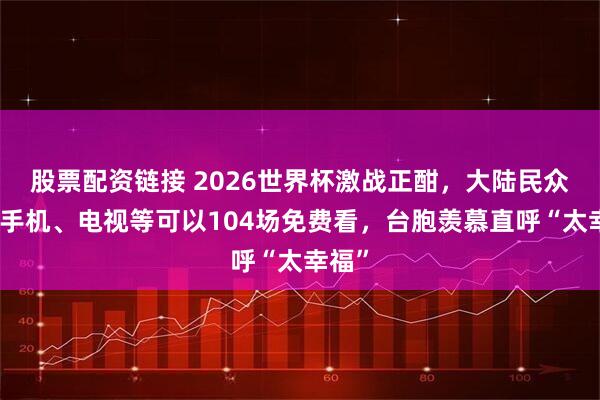 股票配资链接 2026世界杯激战正酣，大陆民众通过手机、电视等可以104场免费看，台胞羡慕直呼“太幸福”