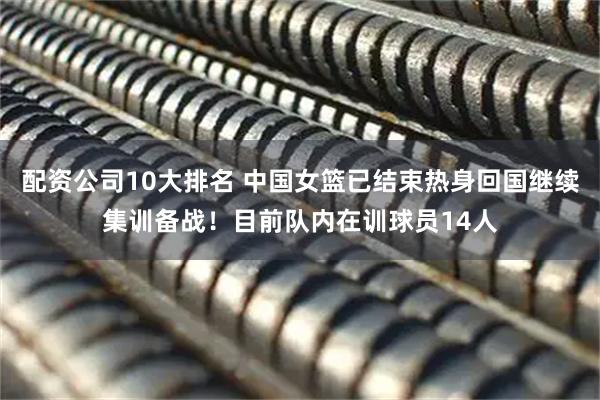 配资公司10大排名 中国女篮已结束热身回国继续集训备战！目前队内在训球员14人