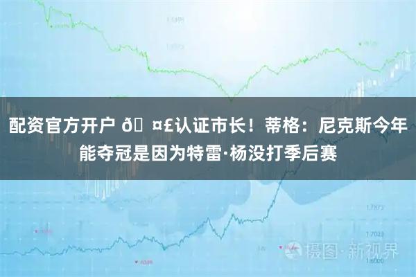 配资官方开户 🤣认证市长！蒂格：尼克斯今年能夺冠是因为特雷·杨没打季后赛