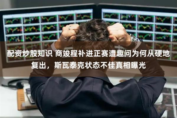 配资炒股知识 商竣程补进正赛遭趣问为何从硬地复出，斯瓦泰克状态不佳真相曝光